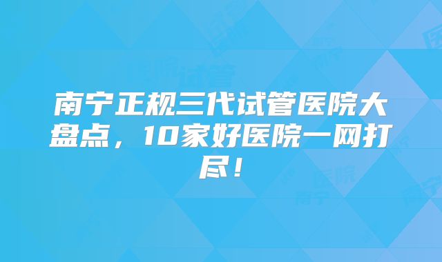 南宁正规三代试管医院大盘点，10家好医院一网打尽！