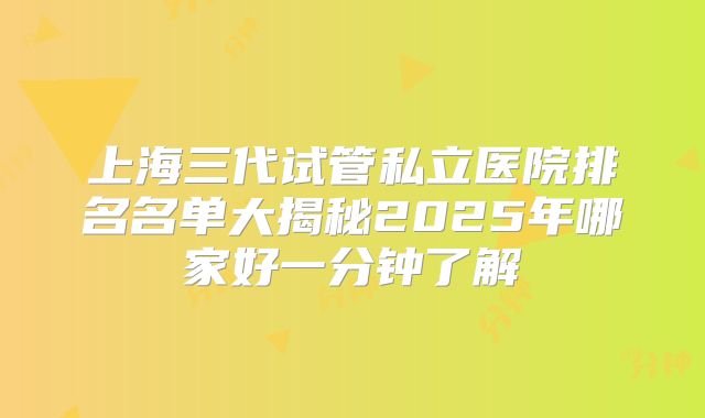 上海三代试管私立医院排名名单大揭秘2025年哪家好一分钟了解