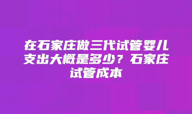 在石家庄做三代试管婴儿支出大概是多少？石家庄试管成本