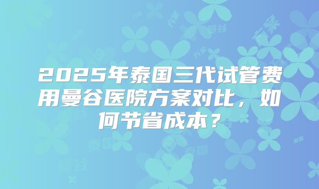 2025年泰国三代试管费用曼谷医院方案对比，如何节省成本？