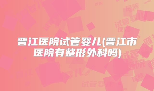 晋江医院试管婴儿(晋江市医院有整形外科吗)