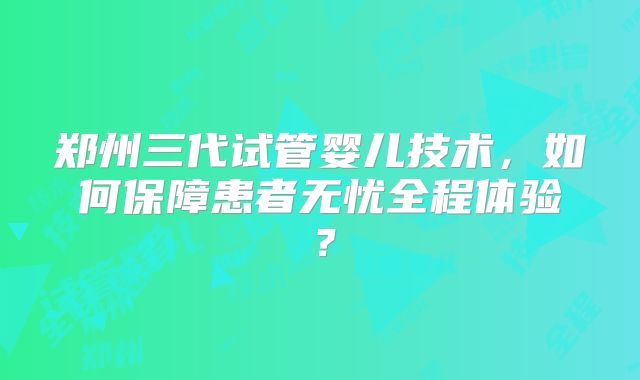 郑州三代试管婴儿技术，如何保障患者无忧全程体验？