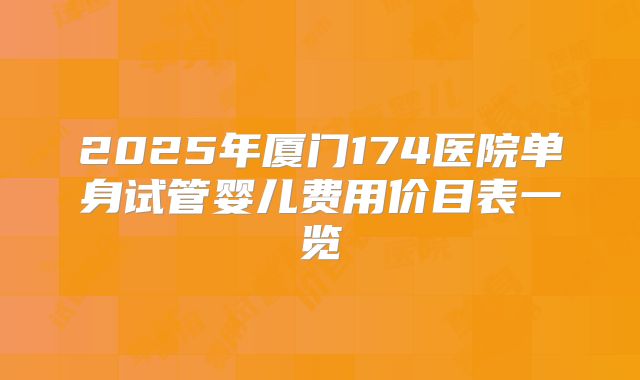 2025年厦门174医院单身试管婴儿费用价目表一览