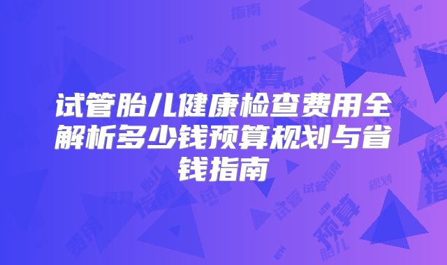 试管胎儿健康检查费用全解析多少钱预算规划与省钱指南