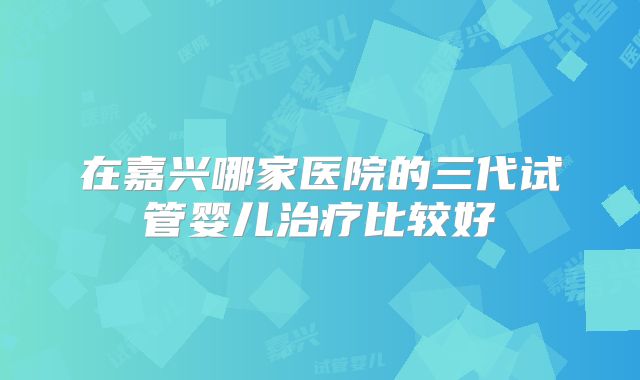 在嘉兴哪家医院的三代试管婴儿治疗比较好