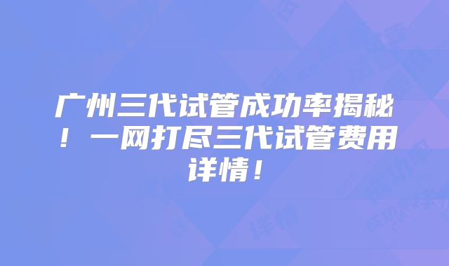 广州三代试管成功率揭秘！一网打尽三代试管费用详情！