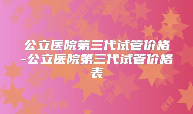 公立医院第三代试管价格-公立医院第三代试管价格表