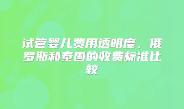 试管婴儿费用透明度，俄罗斯和泰国的收费标准比较