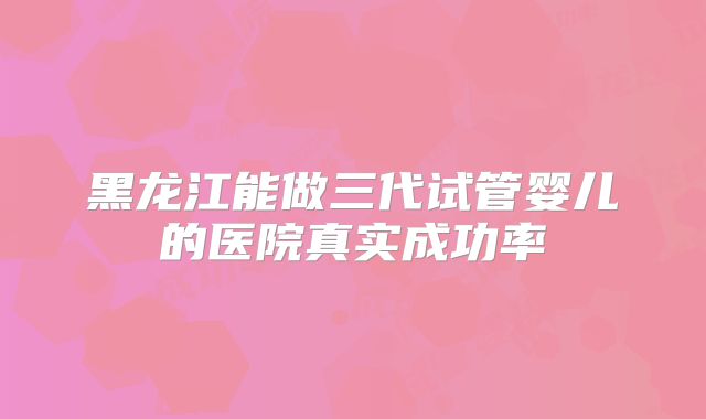 黑龙江能做三代试管婴儿的医院真实成功率