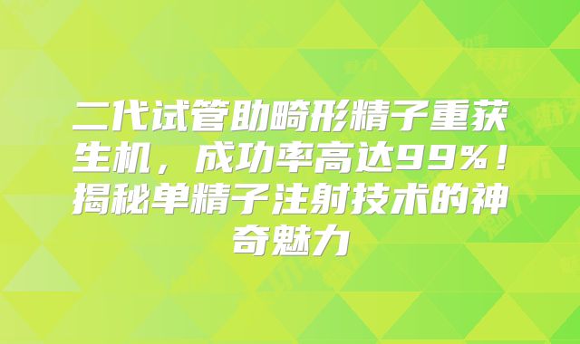 二代试管助畸形精子重获生机，成功率高达99%！揭秘单精子注射技术的神奇魅力