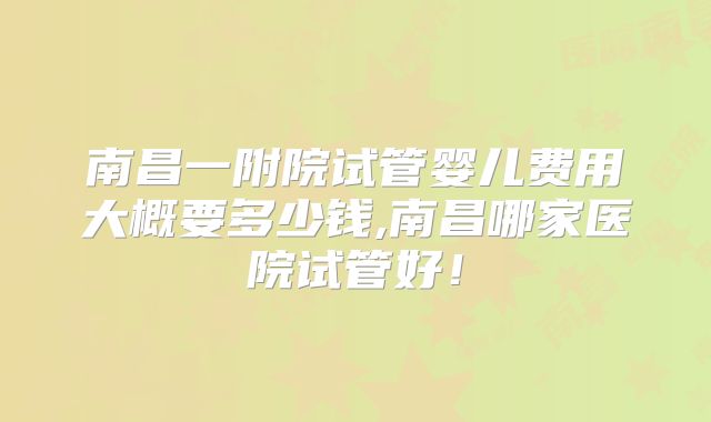 南昌一附院试管婴儿费用大概要多少钱,南昌哪家医院试管好！