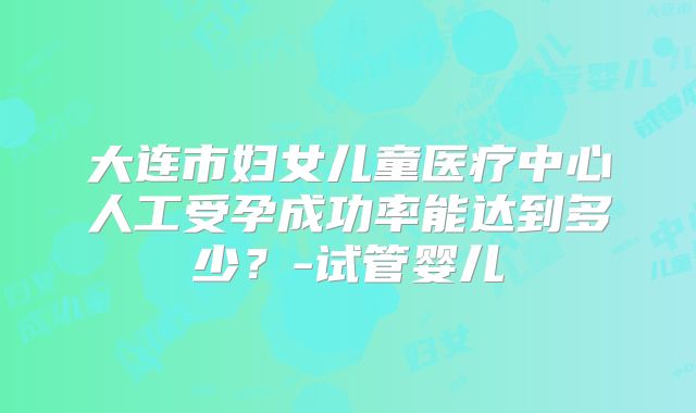 大连市妇女儿童医疗中心人工受孕成功率能达到多少？-试管婴儿