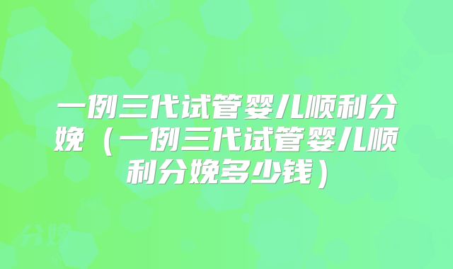 一例三代试管婴儿顺利分娩（一例三代试管婴儿顺利分娩多少钱）