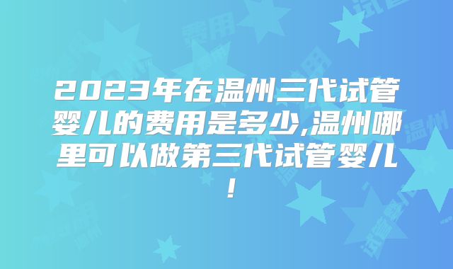 2023年在温州三代试管婴儿的费用是多少,温州哪里可以做第三代试管婴儿！