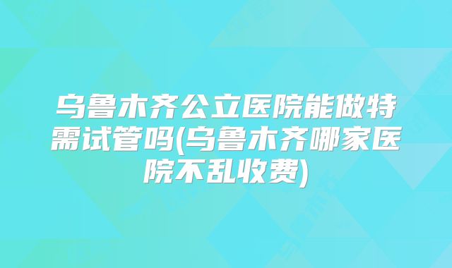 乌鲁木齐公立医院能做特需试管吗(乌鲁木齐哪家医院不乱收费)