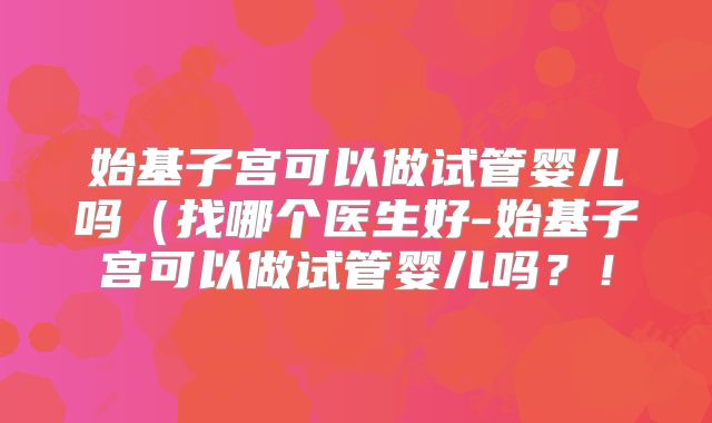 始基子宫可以做试管婴儿吗(找哪个医生好-始基子宫可以做试管婴儿吗?!