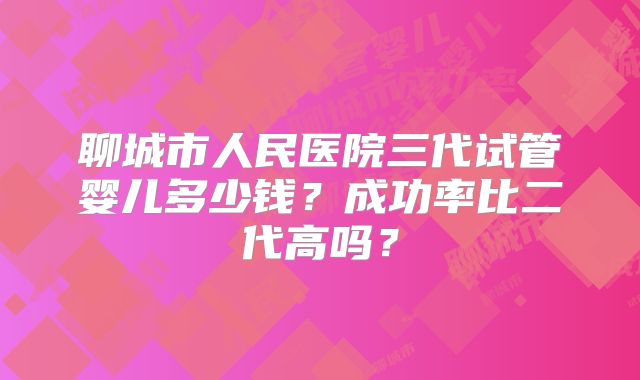 聊城市人民医院三代试管婴儿多少钱？成功率比二代高吗？