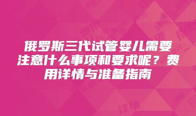俄罗斯三代试管婴儿需要注意什么事项和要求呢？费用详情与准备指南