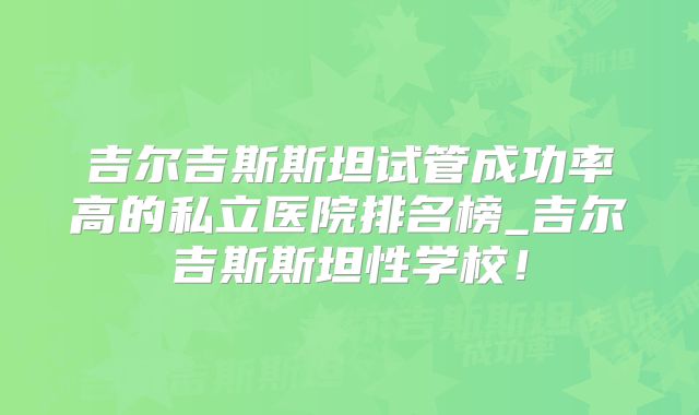 吉尔吉斯斯坦试管成功率高的私立医院排名榜_吉尔吉斯斯坦性学校！