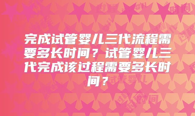 完成试管婴儿三代流程需要多长时间？试管婴儿三代完成该过程需要多长时间？