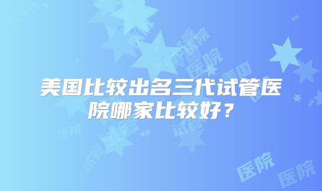 美国比较出名三代试管医院哪家比较好?