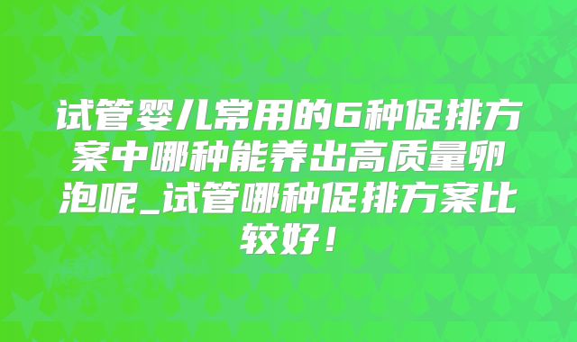 试管婴儿常用的6种促排方案中哪种能养出高质量卵泡呢_试管哪种促排方案比较好！