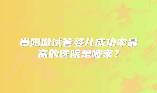 贵阳做试管婴儿成功率最高的医院是哪家？