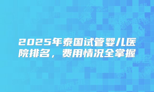 2025年泰国试管婴儿医院排名，费用情况全掌握