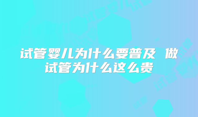 试管婴儿为什么要普及 做试管为什么这么贵