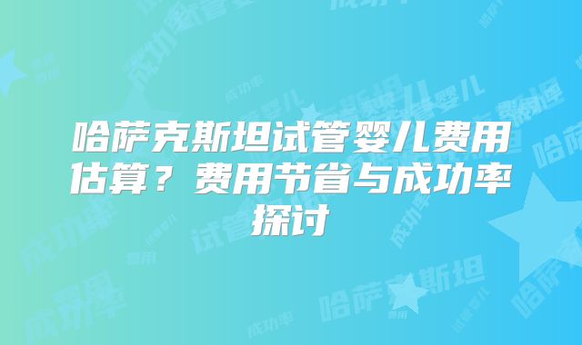 哈萨克斯坦试管婴儿费用估算？费用节省与成功率探讨
