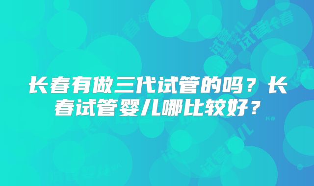 长春有做三代试管的吗？长春试管婴儿哪比较好？