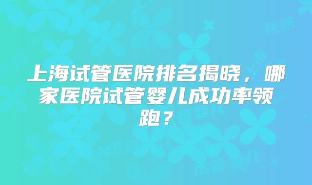 上海试管医院排名揭晓，哪家医院试管婴儿成功率领跑？