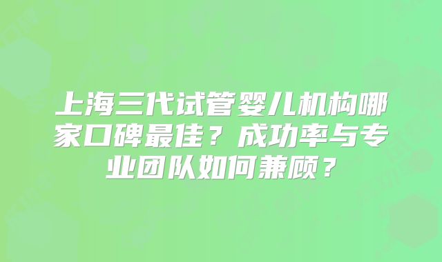 上海三代试管婴儿机构哪家口碑最佳？成功率与专业团队如何兼顾？