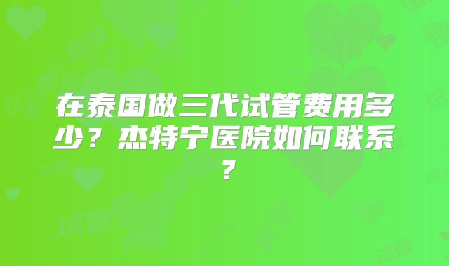 在泰国做三代试管费用多少？杰特宁医院如何联系？