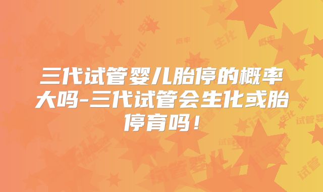 三代试管婴儿胎停的概率大吗-三代试管会生化或胎停育吗！