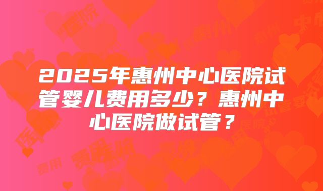 2025年惠州中心医院试管婴儿费用多少？惠州中心医院做试管？