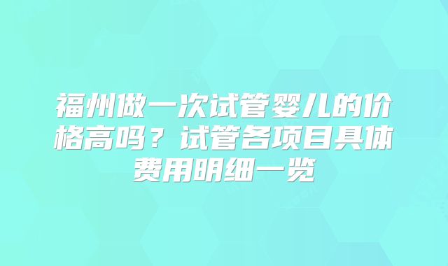 福州做一次试管婴儿的价格高吗?试管各项目具体费用明细一览