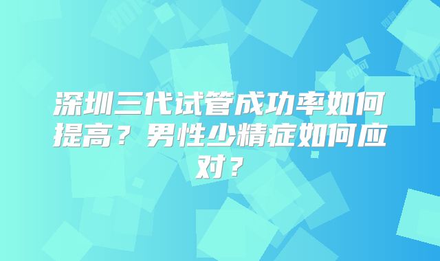 深圳三代试管成功率如何提高？男性少精症如何应对？