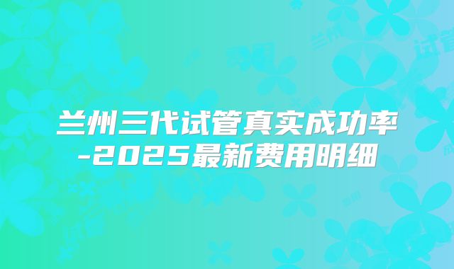 兰州三代试管真实成功率-2025最新费用明细