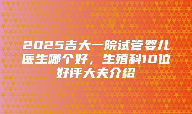 2025吉大一院试管婴儿医生哪个好,生殖科10位好评大夫介绍