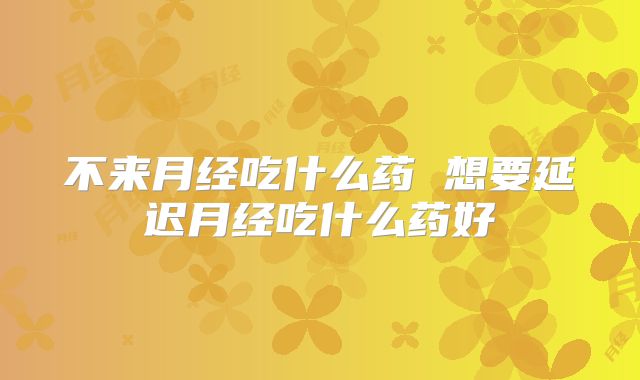 不来月经吃什么药 想要延迟月经吃什么药好