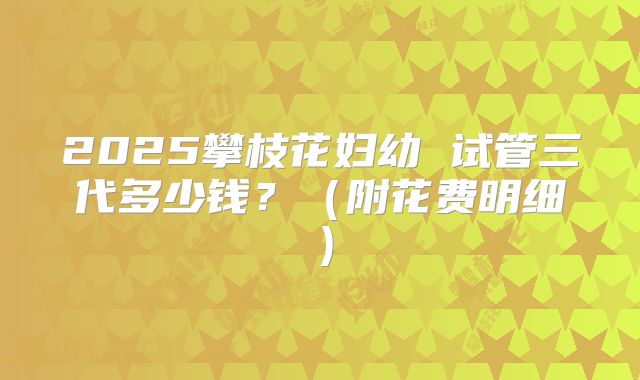 2025攀枝花妇幼 试管三代多少钱？（附花费明细）