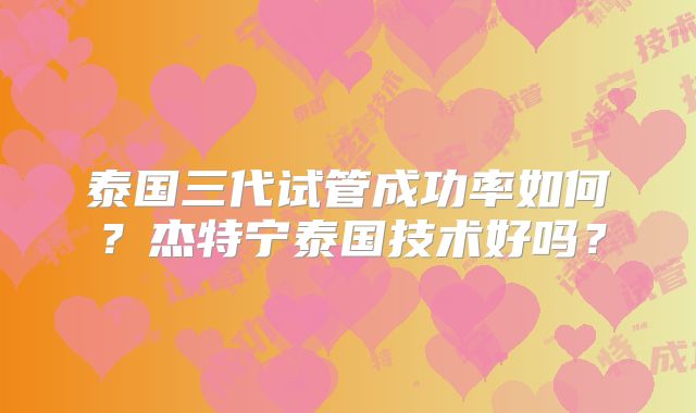泰国三代试管成功率如何?杰特宁泰国技术好吗?