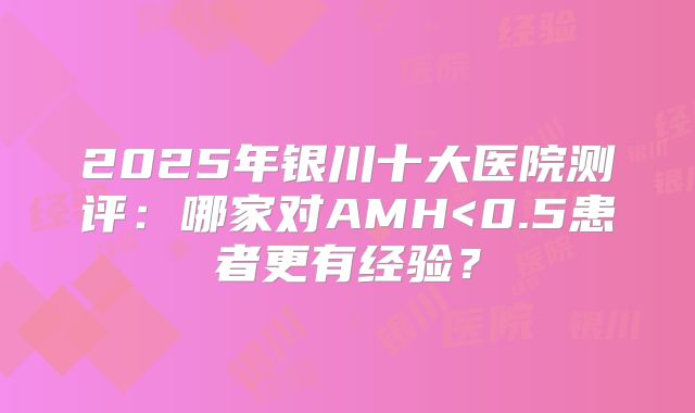 2025年银川十大医院测评：哪家对AMH<0.5患者更有经验？