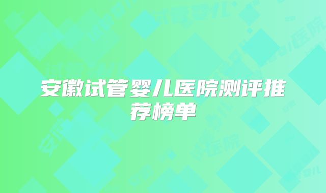 安徽试管婴儿医院测评推荐榜单