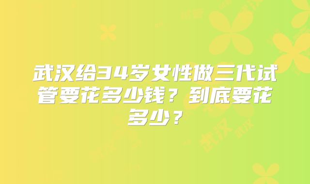 武汉给34岁女性做三代试管要花多少钱?到底要花多少?