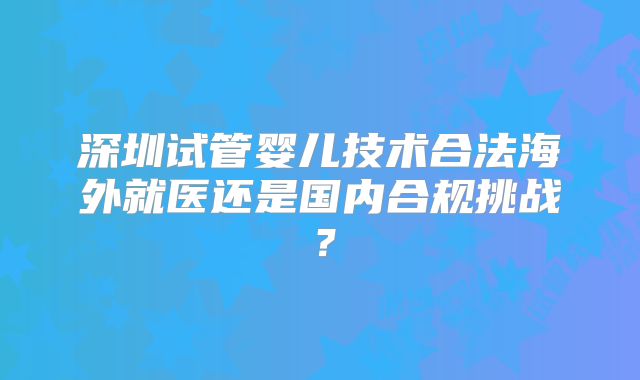 深圳试管婴儿技术合法海外就医还是国内合规挑战？