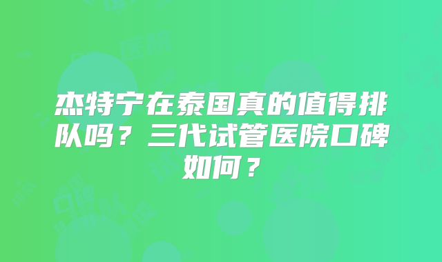 杰特宁在泰国真的值得排队吗？三代试管医院口碑如何？
