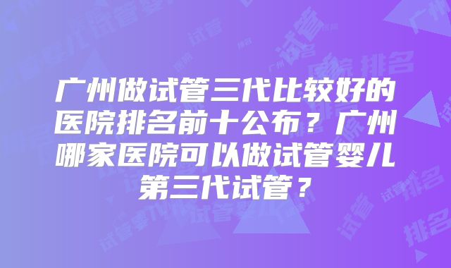 广州做试管三代比较好的医院排名前十公布?广州哪家医院可以做试管婴儿第三代试管?