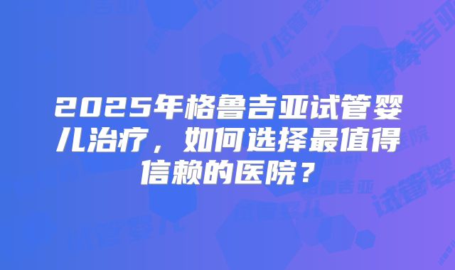 2025年格鲁吉亚试管婴儿治疗,如何选择最值得信赖的医院?